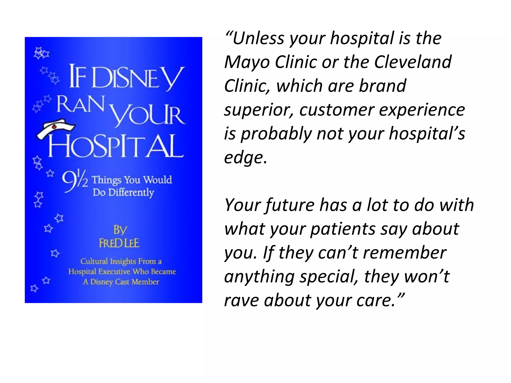 “ Unless your hospital is the Mayo Clinic or the Cleveland Clinic, which are brand superior, customer experience is probably not your hospital’s edge. Your future has a lot to do with what your patients say about you. If they can’t remember anything special, they won’t rave about your care.”  