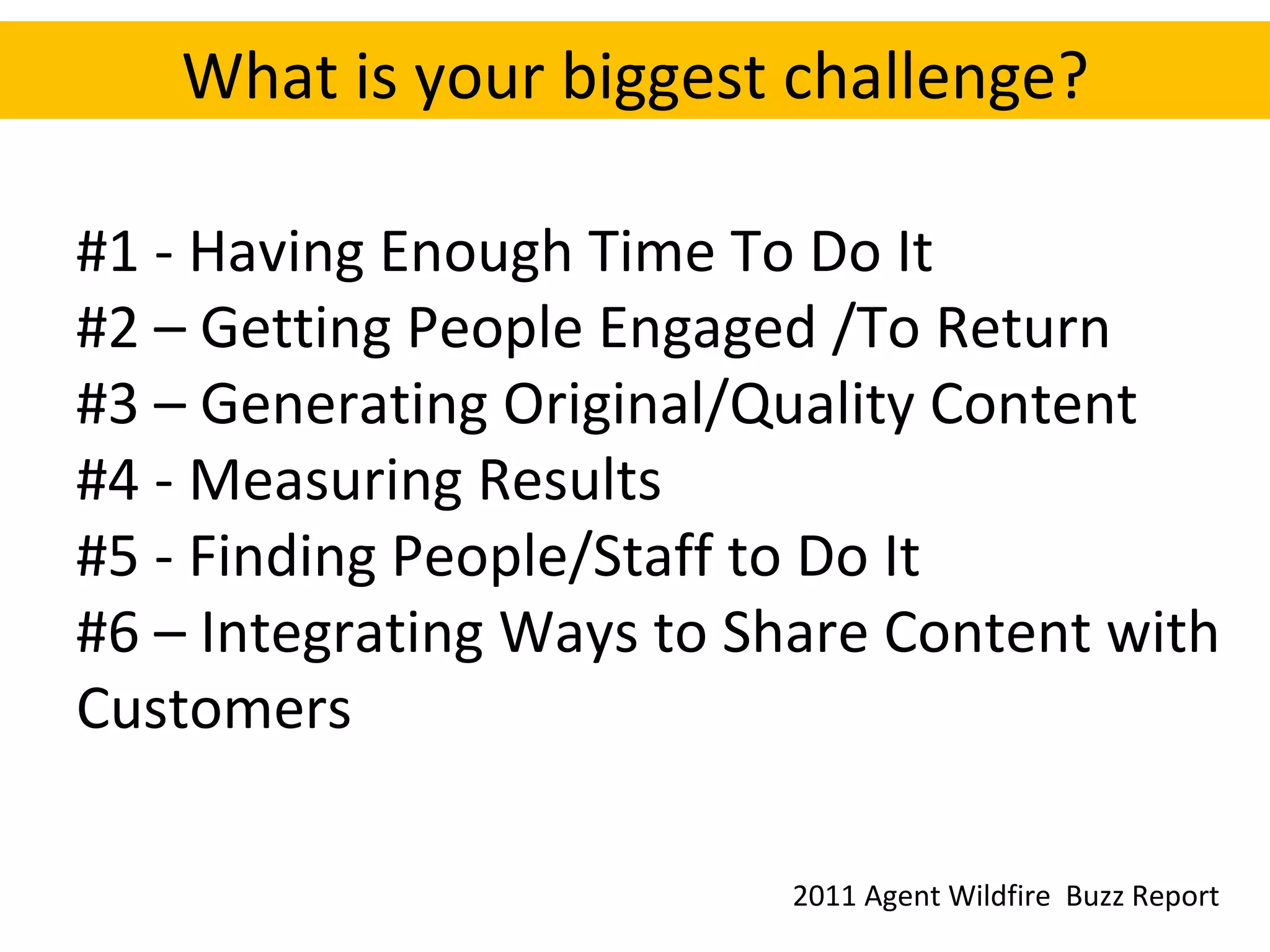 What is your biggest challenge? #1 - Having Enough Time To Do It #2 – Getting People Engaged /To Return #3 – Generating Original/Quality Content #4 - Measuring Results #5 - Finding People/Staff to Do It #6 – Integrating Ways to Share Content with Customers 2011 Agent Wildfire  Buzz Report 
