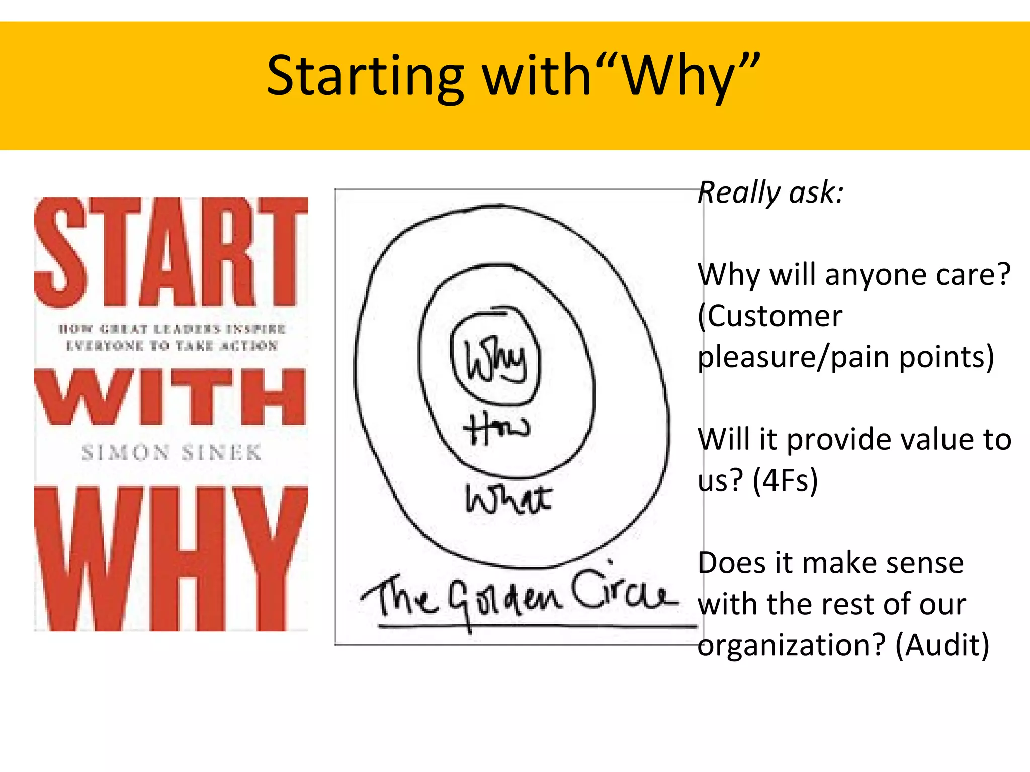 Starting with“Why” Really ask: Why will anyone care? (Customer pleasure/pain points) Will it provide value to us? (4Fs) Does it make sense with the rest of our organization? (Audit) 