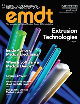 Official SpOnSOr

                                                                  emdt.co.uk
                                                          November/December 2011




The Magazine for Medical Product Design & Manufacturing



                                              Extrusion
                                           Technologies                 page 82




Inside Advice on
Medical Electronics
pages 24 and 80


When Is Software a
Medical Device?
page 21


Compamed Preview
page 53

What You Need to Know
about the RoHS Recast
page 42

Using Nitinol Sheet in
Medical Implants
page 28
 
