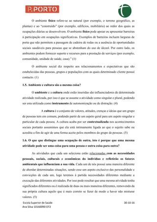 Escola Superior de Saúde 30-10-16
Ana Silva 10160090 OT2
O ambiente físico refere-se ao natural (por exemplo, o terreno geográfico, as
plantas) e ao “construído” (por exemplo, edifícios, mobiliário) ao redor dos quais as
ocupações diárias se desenvolvem. O ambiente físico pode apoiar ou apresentar barreiras
à participação em ocupações significativas. Exemplos de barreiras incluem larguras de
porta que não permitem a passagem de cadeira de rodas ou a ausência de oportunidades
sociais saudáveis para pessoas que se abstenham do uso de álcool. Por outro lado, os
ambientes podem fornecer suporte e recursos para a prestação de serviços (por exemplo,
comunidade, unidade de saúde, casa).” (1)
O ambiente social diz respeito aos relacionamentos e expectativas que são
estabelecidas das pessoas, grupos e populações com as quais determinado cliente possuí
contacto. (1)
1.5. Ambiente e cultura são a mesma coisa?
O ambiente e a cultura onde estão inseridas são influenciadores de determinada
atividade realizada, por isso é que se assume a atividade como singular e plural, podendo
ser esta utilizada como instrumento de autonomização ou de distração. (4)
A cultura é o conjunto de valores, atitudes, crenças e ideias que um grupo
de pessoas tem em comum, podendo partir de um aspeto geral para um aspeto singular e
particular de cada pessoa. A cultura acaba por ser contextualizada nos acontecimentos
sociais portanto assumimos que ela está intimamente ligada ao que o sujeito sabe ou
acredita a fim de agir de uma forma aceite pelos membros do grupo de pessoas. (5)
1.6. O que que distingue uma ocupação de outra, isto é porque que uma mesma
atividade pode ser uma coisa para uma pessoa e outra coisa para outra?
As atividades que cada um seleciona estão relacionadas com as necessidades
pessoais, sociais, culturais e econômicas do individuo e refletirão os fatores
ambientais que influenciam a sua vida. Cada um de nós possuí uma maneira diferente
de abordar determinadas situações, sendo esse um aspeto exclusivo das personalidade e
convicções de cada um, logo teremos à partida necessidades diferentes mediante a
execução das diferentes atividades. Por isso pode resultar que uma mesma atividade tenha
significados diferentes ou é realizada de duas ou mais maneiras diferentes, removendo da
sua própria cultura aquilo que é mais correto se fazer de modo a haver não misturar
valores. (5)
 