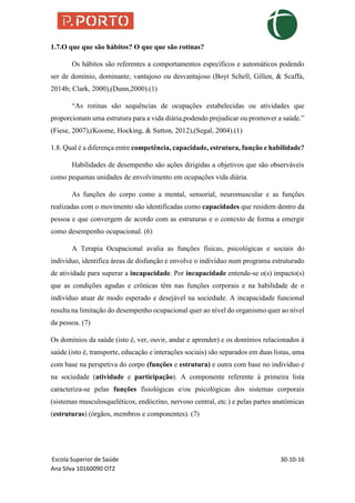 Escola Superior de Saúde 30-10-16
Ana Silva 10160090 OT2
1.7.O que que são hábitos? O que que são rotinas?
Os hábitos são referentes a comportamentos específicos e automáticos podendo
ser de domínio, dominante, vantajoso ou desvantajoso (Boyt Schell, Gillen, & Scaffa,
2014b; Clark, 2000),(Dunn,2000).(1)
“As rotinas são sequências de ocupações estabelecidas ou atividades que
proporcionam uma estrutura para a vida diária,podendo prejudicar ou promover a saúde.”
(Fiese, 2007),(Koome, Hocking, & Sutton, 2012),(Segal, 2004).(1)
1.8. Qual é a diferença entre competência, capacidade, estrutura, função e habilidade?
Habilidades de desempenho são ações dirigidas a objetivos que são observáveis
como pequenas unidades de envolvimento em ocupações vida diária.
As funções do corpo como a mental, sensorial, neuromuscular e as funções
realizadas com o movimento são identificadas como capacidades que residem dentro da
pessoa e que convergem de acordo com as estruturas e o contexto de forma a emergir
como desempenho ocupacional. (6)
A Terapia Ocupacional avalia as funções físicas, psicológicas e sociais do
indivíduo, identifica áreas de disfunção e envolve o indivíduo num programa estruturado
de atividade para superar a incapacidade. Por incapacidade entende-se o(s) impacto(s)
que as condições agudas e crônicas têm nas funções corporais e na habilidade de o
indivíduo atuar de modo esperado e desejável na sociedade. A incapacidade funcional
resulta na limitação do desempenho ocupacional quer ao nível do organismo quer ao nível
da pessoa. (7)
Os domínios da saúde (isto é, ver, ouvir, andar e aprender) e os domínios relacionados à
saúde (isto é, transporte, educação e interações sociais) são separados em duas listas, uma
com base na perspetiva do corpo (funções e estrutura) e outra com base no indivíduo e
na sociedade (atividade e participação). A componente referente à primeira lista
caracteriza-se pelas funções fisiológicas e/ou psicológicas dos sistemas corporais
(sistemas musculosqueléticos, endócrino, nervoso central, etc.) e pelas partes anatómicas
(estruturas) (órgãos, membros e componentes). (7)
 