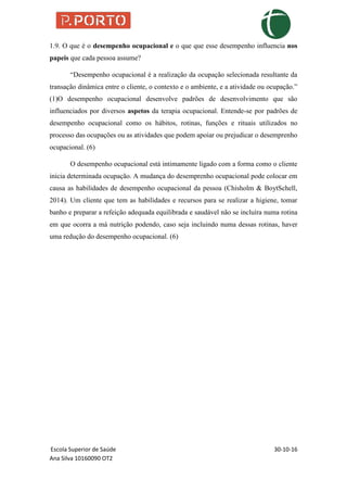 Escola Superior de Saúde 30-10-16
Ana Silva 10160090 OT2
1.9. O que é o desempenho ocupacional e o que que esse desempenho influencia nos
papeis que cada pessoa assume?
“Desempenho ocupacional é a realização da ocupação selecionada resultante da
transação dinâmica entre o cliente, o contexto e o ambiente, e a atividade ou ocupação.”
(1)O desempenho ocupacional desenvolve padrões de desenvolvimento que são
influenciados por diversos aspetos da terapia ocupacional. Entende-se por padrões de
desempenho ocupacional como os hábitos, rotinas, funções e rituais utilizados no
processo das ocupações ou as atividades que podem apoiar ou prejudicar o desemprenho
ocupacional. (6)
O desempenho ocupacional está intimamente ligado com a forma como o cliente
inicia determinada ocupação. A mudança do desemprenho ocupacional pode colocar em
causa as habilidades de desempenho ocupacional da pessoa (Chisholm & BoytSchell,
2014). Um cliente que tem as habilidades e recursos para se realizar a higiene, tomar
banho e preparar a refeição adequada equilibrada e saudável não se incluíra numa rotina
em que ocorra a má nutrição podendo, caso seja incluindo numa dessas rotinas, haver
uma redução do desempenho ocupacional. (6)
 