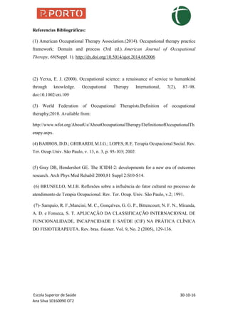 Escola Superior de Saúde 30-10-16
Ana Silva 10160090 OT2
Referencias Bibliográficas:
(1) American Occupational Therapy Association.(2014). Occupational therapy practice
framework: Domain and process (3rd ed.). American Journal of Occupational
Therapy, 68(Suppl. 1). http://dx.doi.org/10.5014/ajot.2014.682006
(2) Yerxa, E. J. (2000). Occupational science: a renaissance of service to humankind
through knowledge. Occupational Therapy International, 7(2), 87–98.
doi:10.1002/oti.109
(3) World Federation of Occupational Therapists.Definition of occupational
theraphy;2010. Available from:
http://www.wfot.org/AboutUs/AboutOccupationalTherapy/DefinitionofOccupationalTh
erapy.aspx.
(4) BARROS, D.D.; GHIRARDI, M.I.G.; LOPES, R.E. Terapia Ocupacional Social. Rev.
Ter. Ocup.Univ. São Paulo, v. 13, n. 3, p. 95-103; 2002.
(5) Gray DB, Hendershot GE. The ICIDH-2: developments for a new era of outcomes
research. Arch Phys Med Rehabil 2000;81 Suppl 2:S10-S14.
(6) BRUNELLO, M.I.B. Reflexões sobre a influência do fator cultural no processo de
atendimento de Terapia Ocupacional. Rev. Ter. Ocup. Univ. São Paulo, v.2; 1991.
(7)- Sampaio, R. F.,Mancini, M. C., Gonçalves, G. G. P., Bittencourt, N. F. N., Miranda,
A. D. e Fonseca, S. T. APLICAÇÃO DA CLASSIFICAÇÃO INTERNACIONAL DE
FUNCIONALIDADE, INCAPACIDADE E SAÚDE (CIF) NA PRÁTICA CLÍNICA
DO FISIOTERAPEUTA. Rev. bras. fisioter. Vol. 9, No. 2 (2005), 129-136.
 