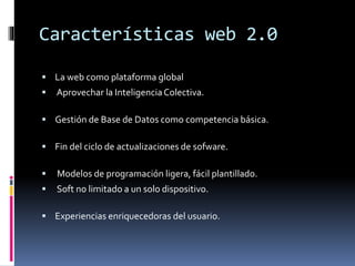 Características web 2.0
 La web como plataforma global
 Aprovechar la InteligenciaColectiva.
 Gestión de Base de Datos como competencia básica.
 Fin del ciclo de actualizaciones de sofware.
 Modelos de programación ligera, fácil plantillado.
 Soft no limitado a un solo dispositivo.
 Experiencias enriquecedoras del usuario.
 