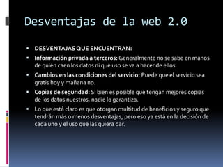 Desventajas de la web 2.0
 DESVENTAJASQUE ENCUENTRAN:
 Información privada a terceros: Generalmente no se sabe en manos
de quién caen los datos ni que uso se va a hacer de ellos.
 Cambios en las condiciones del servicio: Puede que el servicio sea
gratis hoy y mañana no.
 Copias de seguridad: Si bien es posible que tengan mejores copias
de los datos nuestros, nadie lo garantiza.
 Lo que está claro es que otorgan multitud de beneficios y seguro que
tendrán más o menos desventajas, pero eso ya está en la decisión de
cada uno y el uso que las quiera dar.
 