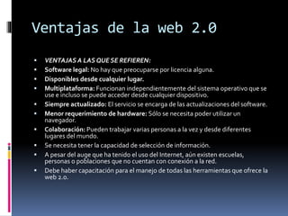 Ventajas de la web 2.0
 VENTAJAS A LAS QUE SE REFIEREN:
 Software legal: No hay que preocuparse por licencia alguna.
 Disponibles desde cualquier lugar.
 Multiplataforma: Funcionan independientemente del sistema operativo que se
use e incluso se puede acceder desde cualquier dispositivo.
 Siempre actualizado: El servicio se encarga de las actualizaciones del software.
 Menor requerimiento de hardware: Sólo se necesita poder utilizar un
navegador.
 Colaboración: Pueden trabajar varias personas a la vez y desde diferentes
lugares del mundo.
 Se necesita tener la capacidad de selección de información.
 A pesar del auge que ha tenido el uso del Internet, aún existen escuelas,
personas o poblaciones que no cuentan con conexión a la red.
 Debe haber capacitación para el manejo de todas las herramientas que ofrece la
web 2.0.
 
