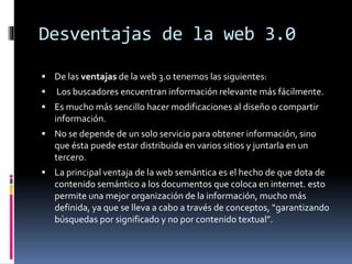 Desventajas de la web 3.0
 De las ventajas de la web 3.0 tenemos las siguientes:
 Los buscadores encuentran información relevante más fácilmente.
 Es mucho más sencillo hacer modificaciones al diseño o compartir
información.
 No se depende de un solo servicio para obtener información, sino
que ésta puede estar distribuida en varios sitios y juntarla en un
tercero.
 La principal ventaja de la web semántica es el hecho de que dota de
contenido semántico a los documentos que coloca en internet. esto
permite una mejor organización de la información, mucho más
definida, ya que se lleva a cabo a través de conceptos, “garantizando
búsquedas por significado y no por contenido textual”.
 