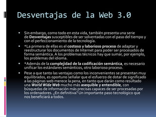 Desventajas de la Web 3.0
 Sin embargo, como todo en esta vida, también presenta una serie
de Desventajas susceptibles de ser solventadas con el paso del tiempo y
con el perfeccionamiento de la tecnología.
 *La primera de ellas es el costoso y laborioso proceso de adaptar y
reestructurar los documentos de Internet para poder ser procesados de
forma semántica. A los problemas técnicos hay que sumar, por ejemplo,
los problemas del idioma.
 *Además de la complejidad de la codificación semántica, es necesario
unificar los estándares semánticos, otro laborioso proceso.
 Pese a que tanto las ventajas como los inconvenientes se presentan muy
equilibrados, es oportuno señalar que el esfuerzo de dotar de significado
a las páginas web merece la pena, en tanto que darán como resultado
una WorldWide Web mucho más asequible y entendible, con
búsquedas de información más precisas capaces de ser procesadas por
los ordenadores. ¿En definitiva? Un importante paso tecnológico que
nos beneficiará a todos.
 