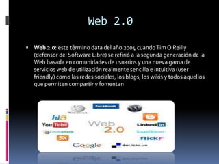 Web 2.0
 Web 2.0: este término data del año 2004 cuandoTim O'Reilly
(defensor del Software Libre) se refirió a la segunda generación de la
Web basada en comunidades de usuarios y una nueva gama de
servicios web de utilización realmente sencilla e intuitiva (user
friendly) como las redes sociales, los blogs, los wikis y todos aquellos
que permiten compartir y fomentan
 