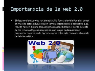 Importanxcia de la web 2.0
 El desarro de esta web hace mas facíl la forma de vida Por ello, poner
en marcha actos educativos en torno a Internet (Web educativa 2.0),
resulta hoy en día una tarea mucho más fácil desde el punto de vista
de los recursos lógicos necesarios, con lo que podemos hacer
prevalecer nuestro perfil docente sobre roles más cercanos al mundo
de la Informática.
 