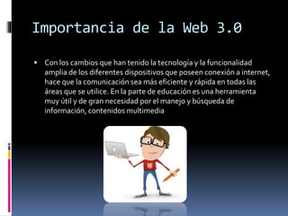 Importancia de la Web 3.0
 Con los cambios que han tenido la tecnología y la funcionalidad
amplia de los diferentes dispositivos que poseen conexión a internet,
hace que la comunicación sea más eficiente y rápida en todas las
áreas que se utilice. En la parte de educación es una herramienta
muy útil y de gran necesidad por el manejo y búsqueda de
información, contenidos multimedia
 