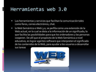 Herramientas web 3.0
 Las herramientas y servicios que facilitan la comunicación tales
como foros, correo electrónico, chat.
 laWeb Semántica oWeb 3.0, se perfila como una extensión de la
Web actual, en la cual se dota a la información de un significado; lo
que facilita las posibilidades para que los ordenadores y las personas
cooperen. De allí que el propósito de laWeb Semántica a nivel
educativo, es lograr agentes software que interpreten el significado
de los contenidos de laWeb, para ayudar a los usuarios a desarrollar
sus tareas
 