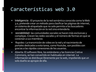 Características web 3.0
 Inteligencia : El proyecto de la red semántica conocida como laWeb
3.0, pretende crear un método para clasificar las páginas de internet,
un sistema de etiquetado que no solo permita a los buscadores
encontrar la información en la red sino entenderla.
 sociabilidad: las comunidades sociales se hacen más exclusivas y
complejas. Crecen las redes sociales y el número de formas en que se
conectan a sus miembros
 Rapidez: La transmisión de video en la red y el nacimiento de
portales dedicados a esta tarea, comoYoutube, son posibles con
gracias a las rápidas conexiones de los usuarios.
 Abierta: El software libre, los estándares y las licencias Cretive
Commons, se han convertido en habituales en internet. La
información se distribuye libremente por la web, impidiendo que un
solo dueño se apropie de ella.
 