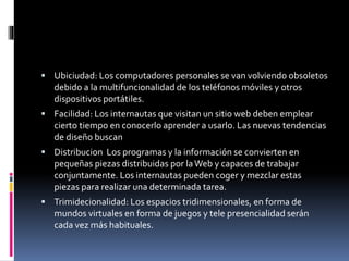  Ubiciudad: Los computadores personales se van volviendo obsoletos
debido a la multifuncionalidad de los teléfonos móviles y otros
dispositivos portátiles.
 Facilidad: Los internautas que visitan un sitio web deben emplear
cierto tiempo en conocerlo aprender a usarlo. Las nuevas tendencias
de diseño buscan
 Distribucion Los programas y la información se convierten en
pequeñas piezas distribuidas por laWeb y capaces de trabajar
conjuntamente. Los internautas pueden coger y mezclar estas
piezas para realizar una determinada tarea.
 Trimidecionalidad: Los espacios tridimensionales, en forma de
mundos virtuales en forma de juegos y tele presencialidad serán
cada vez más habituales.
 