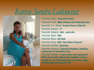 Favorite Color:   Teal and brown Favorite Food :  BBQ chicken and fried plantain   Favorite T.V. Show:  Fresh Prince of Bel Air Favorite Season:  1 st   Favorite Subject:  ASL … and   Life  Favorite Book:  TBA  Favorite Place:  My Bed Favorite Song:  BIG “One More Chance”  Favorite Activity:  Dancing Favorite Persons:  Clement Papillon, Anthony Ladouceur & Jonathan Ivey Favorite Holiday:  I don’t have one because I think my Family should get together once a  month to eat (Thanksgiving) and share gifts (Christmas) and party!! Yay.  Karine Sandra Ladouceur 