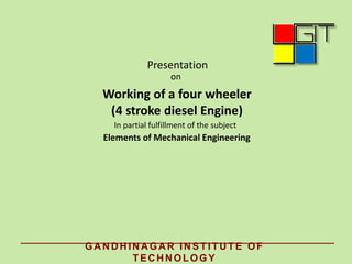 Presentation
on
Working of a four wheeler
(4 stroke diesel Engine)
In partial fulfillment of the subject
Elements of Mechanical Engineering
GA N D H IN A GA R IN STITU TE OF
TEC H N OLOGY
 