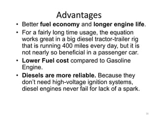 16
Advantages
• Better fuel economy and longer engine life.
• For a fairly long time usage, the equation
works great in a big diesel tractor-trailer rig
that is running 400 miles every day, but it is
not nearly so beneficial in a passenger car.
• Lower Fuel cost compared to Gasoline
Engine.
• Diesels are more reliable. Because they
don’t need high-voltage ignition systems,
diesel engines never fail for lack of a spark.
 