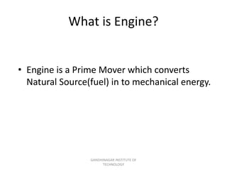 What is Engine?
• Engine is a Prime Mover which converts
Natural Source(fuel) in to mechanical energy.
GANDHINAGAR INSTITUTE OF
TECHNOLOGY
 