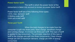 Power factor tariff:
The tariff in which the power factor of the
consumers is taken into account is known as power factor tariff.
Power factor tariff are of the following three types:
1.KVL max. demand tariff
2.Sliding scale tafiff
3.kW and kVAR tafiff
Three part Tariff:
When the total charges to be made from the
consumer is split into three parts, fixed charge, semifixed charge
and running charge, it is known as three-part tariff. This type of tariff
is applied to big consumers. The principle objection of this type of
tariff is the charges are split into three components ( fixed charge,
charge per kW of maximum demand, charge per kWh of energy
consumed)
 