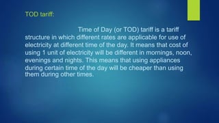 TOD tariff::
Time of Day (or TOD) tariff is a tariff
structure in which different rates are applicable for use of
electricity at different time of the day. It means that cost of
using 1 unit of electricity will be different in mornings, noon,
evenings and nights. This means that using appliances
during certain time of the day will be cheaper than using
them during other times.
 