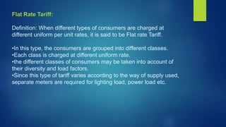 Flat Rate Tariff:
Definition: When different types of consumers are charged at
different uniform per unit rates, it is said to be Flat rate Tariff.
•In this type, the consumers are grouped into different classes.
•Each class is charged at different uniform rate.
•the different classes of consumers may be taken into account of
their diversity and load factors.
•Since this type of tariff varies according to the way of supply used,
separate meters are required for lighting load, power load etc.
 