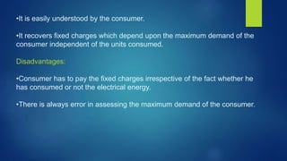 •It is easily understood by the consumer.
•It recovers fixed charges which depend upon the maximum demand of the
consumer independent of the units consumed.
Disadvantages:
•Consumer has to pay the fixed charges irrespective of the fact whether he
has consumed or not the electrical energy.
•There is always error in assessing the maximum demand of the consumer.
 