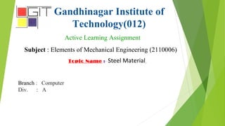 Gandhinagar Institute of
Technology(012)
Active Learning Assignment
Subject : Elements of Mechanical Engineering (2110006)
Topic Name :- Steel Material
Branch : Computer
Div. : A
 