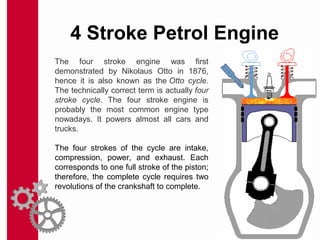 4 Stroke Petrol Engine
The four stroke engine was first
demonstrated by Nikolaus Otto in 1876,
hence it is also known as the Otto cycle.
The technically correct term is actually four
stroke cycle. The four stroke engine is
probably the most common engine type
nowadays. It powers almost all cars and
trucks.
The four strokes of the cycle are intake,
compression, power, and exhaust. Each
corresponds to one full stroke of the piston;
therefore, the complete cycle requires two
revolutions of the crankshaft to complete.
 