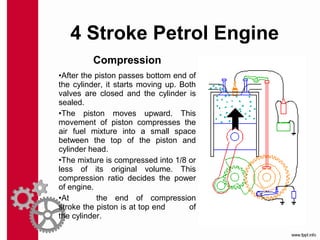 Compression
•After the piston passes bottom end of
the cylinder, it starts moving up. Both
valves are closed and the cylinder is
sealed.
•The piston moves upward. This
movement of piston compresses the
air fuel mixture into a small space
between the top of the piston and
cylinder head.
•The mixture is compressed into 1/8 or
less of its original volume. This
compression ratio decides the power
of engine.
•At the end of compression
stroke the piston is at top end of
the cylinder.
4 Stroke Petrol Engine
 
