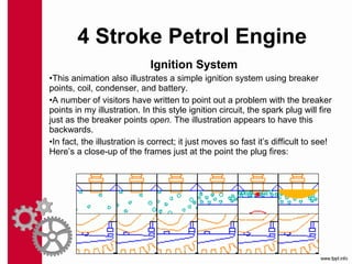 Ignition System
•This animation also illustrates a simple ignition system using breaker
points, coil, condenser, and battery.
•A number of visitors have written to point out a problem with the breaker
points in my illustration. In this style ignition circuit, the spark plug will fire
just as the breaker points open. The illustration appears to have this
backwards.
•In fact, the illustration is correct; it just moves so fast it’s difficult to see!
Here’s a close-up of the frames just at the point the plug fires:
4 Stroke Petrol Engine
 