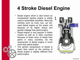 4 Stroke Diesel Engine
• Diesel engine which is also known as
compression ignition engine is widely
used in automobile industries. Many big
vehicles such as truck, bus, car etc.
used diesel engine as the power unit
because of its higher torque and
greater mileage than petrol engine.
• Diesel engine is very popular in Indian
market as well as in other countries
because of lower price of diesel than
petrol in many countries. So the
requirement of diesel engine is much
more than petrol engine.
• The ignition temperature of diesel is
lower than petrol so the working of
diesel engine is slightly different than
petrol engine.
 