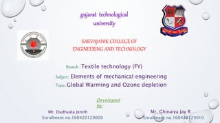 SARVAJANIK COLLEGE OF
ENGINEERING AND TECHNOLOGY
Branch : Textile technology (FY)
Subject: Elements of mechanical engineering
Topic: Global Warming and Ozone depletion
Developed
by:
Mr. Ghinaiya Jay R
Enrollment no.160420129010
Mr. Dudhvala Jenith
gujarat technological
university
Enrollment no.160420129009
 