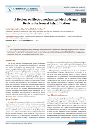 Nazita Taghavi1
, Greg R Luecke1
and Nicholas D Jeffery2
*
1
Department of Mechanical Engineering and Virtual Reality Applications Center, Iowa State University of Science and Technology, USA
2
Department of Veterinary Medicine & Biological Science, Texas A&M University, USA
*Corresponding author: Lei Wang, Changsha University of Science and Technology, No. 960 Wanjiali Road, 410114, Changsha, Hunan, China, Tel:
13874997316; Email:
Submission: June 14, 2018; Published: August 17, 2018
A Review on Electromechanical Methods and
Devices for Neural Rehabilitation
Introduction
The nervous system of most quadrupeds consists of two main
systems: The Central Nervous System including brain and spinal
cord and the Peripheral Nervous System which is a large nervous
system running through the body, controlling all voluntary and au-
tomatic body movements [1,2]. Disease like peripheral neuropathy
[3], damage in spinal cord [4] and severe stroke to head can cause
numbness, weakness, trouble with grasping items, problems with
walking and balancing or severe debilitating disabilities. Some of
these diseases and symptoms can be treated by medicines, physical
therapies and surgery; however, in many cases, patients face perma-
nent disabilities specially with those diseases related to brain and
spinal cord injuries since these organs include a complex system of
nerves and regeneration of those nerve cells after injury is impos-
sible. To help patients with these sort of disabilities, engineers have
proposed several electromechanical systems and methods such as
designing and building neural prostheses to help patients restore
some lost organs functions. In this article, we review recent devel-
opments of neural prostheses and their structures.
Neural Prostheses
Neural prostheses are a series of assistive devices which are de-
signed and used for therapeutic electrical stimulation, reduce pain
and even substitution of sensory or motor functions lost through
damages caused by injury or a disease to the neural system to re-
store or rehabilitate normal bodily functions [5-9]. Many of these
devices use a technique called functional electrical stimulation
(FES) to stimulate peripheral nerves electrically using skin or im-
planted electrodes [10-15]. Although skin electrodes are safer and
easier for patient to apply on body, a large current is needed for
stimulation of nerves. Implanted electrodes can be planted at prox-
imity of target nerve to use smaller current for stimulation. These
electrodes are more complex than ordinary surface electrodes and
must be clinically safe and durable [16].
Although design, construction and use of neural prostheses
with implantable electrodes and stimulators are complex, in re-
cent years, using them in patients’ bodies for various purposes
have been grown. To produce these stimulators, technologies like
construction of pacemakers may be used so that these devices
can be remain in body for years and agitate target tissues nerves
using electrical stimulations [16]. Example of these kinds of neu-
ral prostheses are dorsal column stimulator [17] and deep-brain
stimulators [18-20] for release pain and reduce spasticity, phrenic
nerve stimulator for respiration [21,22], sacral root stimulators for
bladder control [23,24] and peroneal nerve stimulator for counter-
acting hemiplegic foot drop [25,26].
Neural Prostheses Structures
Over recent decades, progresses have been achieved for reha-
bilitations and physical movements in paresis or paralyzed patients
using FES technique [27]. Various optimized cycling mechanisms,
stimulation strategy and stimulation patterns have been studied to
rehabilitate lower-limbs of paralytics using FES to pedal stationary
cycle [28-38]. Bellman et al. [39,40] designed an experimental set-
up using a stationary cycle with an optical encoder and a sensor at-
tached to the crank to measure cycling cadence and crank position,
a current controlled stimulator to produce pulses to activate target
muscles, a data acquisition hardware and software to analyze input
data from sensors and calculate output command to be applied to
Mini Review
Evolutions in Mechanical
EngineeringC CRIMSON PUBLISHERS
Wings to the Research
1/4Copyright © All rights are reserved by Nazita Taghavi.
Volume 1 - Issue - 2
Abstract
To help patients suffering disabilities caused by damage to neural system, engineers have developed new methods and devices. A recently emerging
technique is called Functional Electrical Stimulation which is the application of electrical charge for stimulating damaged organ nerves and recover
some muscular functions. In this paper, we aim to review the most recent developments in neural prostheses and their structures which have been
designed and built to apply this technique to patients’ nervous system.
 