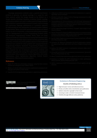 Evolutions Mech Eng Copyright © Fae’q AA Radwan
2/2
How to cite this article: Fae’q AA R. Optimization and Mechanical Design. Evolutions Mech Eng . 1(3). EME.000513.2018.
DOI: 10.31031/EME.2018.01.000513
Volume 1 - Issue - 3
Topology optimization methods solve a material distribution
problem to generate an optimal topology. It is usual for each
finite element within the design domain to be defined as a
design variable, allowing a variation in density. Usually, topology
optimization methods are used to tackle practical design problems
with traditional manufacturing processes in mind, such as casting
and machining. Topology optimization is a powerful approach
for determining the best distribution of material within a defined
design domain. Many real-world optimization problems are solved
subject to sets of constraints, a constrained optimization problem
may be distinguished as a Linear Programming Problem (LPP)
and Nonlinear Programming Problem (NLP), There are many
traditional methods in the literature for solving NLP. However, most
of the traditional methods require certain auxiliary properties (like
convexity, continuity etc.) of the problem and most of the traditional
techniques are suitable for only a problem (for example Quadratic
Programming Problems, Geometric Programming Problems etc.).
Keepinginviewthelimitationsoftraditionaltechniquesresearchers
have proposed the use of stochastic optimization methods and
intelligent algorithms for solving NLP which may be constrained or
unconstrained. Some examples are: Genetic Algorithms, Ant Colony
Optimization, Chaos Optimization Algorithm, Particle Swarm
Optimization, Differential Evolution etcetera.
References
1.	 Stuart HY (1996) An optimization technique using the finite element
method and orthogonal arrays. Master Thesis.
2.	 Malhotra R (2014) Differential evolution optimization technique to de-
sign gear train system. B Tech Thesis.
3.	 Yang XS (2010) Biology-derived algorithms in engineering optimization.
4.	 Andersson J (2004) A survey of multiobjective optimization in engineer-
ing design. Technical Report.
5.	 Brackett D, Ashcroft I, Hague R (2011) Topology optimization for addi-
tive manufacturing. P. 348-362.
6.	 Thamaraikannan B, Thirunavukkarasu V (2014) Design optimization of
mechanical components using an enhanced teaching-learning based op-
timization algorithm with differential operator. Mathematical Problems
in Engineering 2014: Article ID 309327.
7.	 (1973) Engineering design handbook, Computer aided design of me-
chanical systems.
8.	 Pant M, Thangaraj R, Singh VP (2009) Optimization of mechanical design
problems using improved differential evolution algorithm. International
Journal of Recent Trends in Engineering 1(5): 1-5.
9.	 Rao SS (2004) Engineering optimization theory and practice. (4th
edn),
John Wiley & Sons Inc, USA.
10.	Parkinson AR, Balling RJ, Hedengren JD (2013) Optimization methods
for engineering design applications and theory. Brigham Young Univer-
sity.
11.	Radwan FA (2002) Solutions of optimization problems using excel. J
Appl Sci Vol 2(1): 44-47.
12.	Chong EKP, Zak SH (2013) An Introduction to Optimization”, Second Edi-
tion, John Wiley & Sons Inc, USA.
13.	Weise T (2009) Global optimization algorithms, theory and application.
14.	Bertsimas D, Tsitsiklis JN (1997) Introduction to linear optimization.
Athena Scientifc, Belmont, Massachusetts, USA.
15.	Gallier J, Quaintance J (2017) Fundamentals of linear algebra and opti-
mization.
For possible submissions Click Here Submit Article
Creative Commons Attribution 4.0
International License
Evolutions in Mechanical Engineering
Benefits of Publishing with us
•	 High-level peer review and editorial services
•	 Freely accessible online immediately upon publication
•	 Authors retain the copyright to their work
•	 Licensing it under a Creative Commons license
•	 Visibility through different online platforms
 