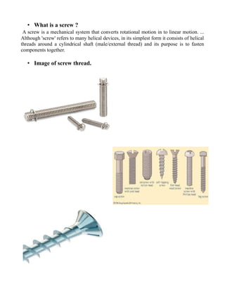 • What is a screw ?
A screw is a mechanical system that converts rotational motion in to linear motion. ...
Although 'screw' refers to many helical devices, in its simplest form it consists of helical
threads around a cylindrical shaft (male/external thread) and its purpose is to fasten
components together.
• Image of screw thread.
 