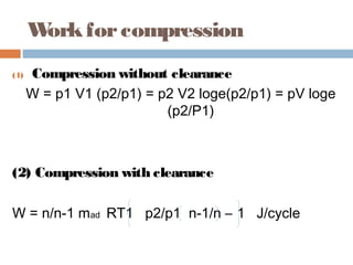 Workforcompression
(1) Compression without clearance
W = p1 V1 (p2/p1) = p2 V2 loge(p2/p1) = pV loge
(p2/P1)
(2) Compression with clearance
W = n/n-1 mad RT1 p2/p1 n-1/n – 1 J/cycle
 