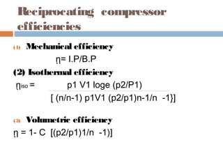 Reciprocating compressor
efficiencies
(1) Mechanical efficiency
ῃ= I.P/B.P
(2) Isothermal efficiency
ῃiso = p1 V1 loge (p2/P1)
[ (n/n-1) p1V1 (p2/p1)n-1/n -1}]
(3) Volumetric efficiency
ῃ = 1- C [(p2/p1)1/n -1)]
 