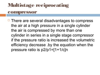 Multistage reciprocating
compressor
 There are several disadvantages to compress
the air at a high pressure in a single cylinder
the air is compressed by more than one
cylinder in series in a single stage compressor
if the pressure ratio is increased the volumetric
efficiency decrease .by the equation when the
pressure ratio is p2/p1=[1+1/c]n
 