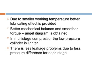  Due to smaller working temperature better
lubricating effect is provided
 Better mechanical balance and smoother
torque – angel diagram is obtained
 In multistage compressor the low pressure
cylinder is lighter
 There is less leakage problems due to less
pressure difference for each stage
 
