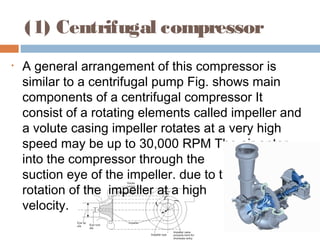 (1) Centrifugal compressor
• A general arrangement of this compressor is
similar to a centrifugal pump Fig. shows main
components of a centrifugal compressor It
consist of a rotating elements called impeller and
a volute casing impeller rotates at a very high
speed may be up to 30,000 RPM The air enter
into the compressor through the
suction eye of the impeller. due to the
rotation of the impeller at a high
velocity.
 