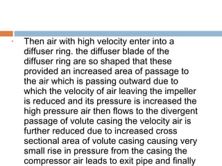 • Then air with high velocity enter into a
diffuser ring. the diffuser blade of the
diffuser ring are so shaped that these
provided an increased area of passage to
the air which is passing outward due to
which the velocity of air leaving the impeller
is reduced and its pressure is increased the
high pressure air then flows to the divergent
passage of volute casing the velocity air is
further reduced due to increased cross
sectional area of volute casing causing very
small rise in pressure from the casing the
compressor air leads to exit pipe and finally
 