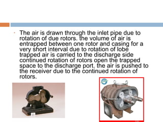 • The air is drawn through the inlet pipe due to
rotation of due rotors. the volume of air is
entrapped between one rotor and casing for a
very short interval due to rotation of lobe
trapped air is carried to the discharge side
continued rotation of rotors open the trapped
space to the discharge port. the air is pushed to
the receiver due to the continued rotation of
rotors.
 