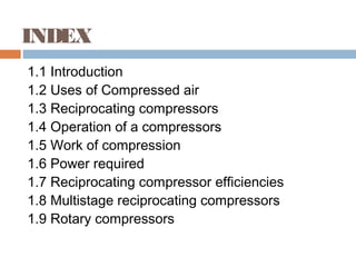 INDEX
1.1 Introduction
1.2 Uses of Compressed air
1.3 Reciprocating compressors
1.4 Operation of a compressors
1.5 Work of compression
1.6 Power required
1.7 Reciprocating compressor efficiencies
1.8 Multistage reciprocating compressors
1.9 Rotary compressors
 