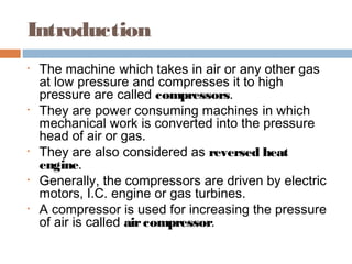 Introduction
• The machine which takes in air or any other gas
at low pressure and compresses it to high
pressure are called compressors.
• They are power consuming machines in which
mechanical work is converted into the pressure
head of air or gas.
• They are also considered as reversed heat
engine.
• Generally, the compressors are driven by electric
motors, I.C. engine or gas turbines.
• A compressor is used for increasing the pressure
of air is called aircompressor.
 
