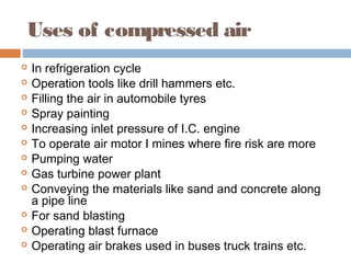 Uses of compressed air
 In refrigeration cycle
 Operation tools like drill hammers etc.
 Filling the air in automobile tyres
 Spray painting
 Increasing inlet pressure of I.C. engine
 To operate air motor I mines where fire risk are more
 Pumping water
 Gas turbine power plant
 Conveying the materials like sand and concrete along
a pipe line
 For sand blasting
 Operating blast furnace
 Operating air brakes used in buses truck trains etc.
 