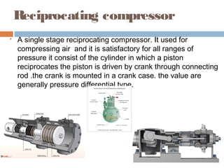 Reciprocating compressor
 A single stage reciprocating compressor. It used for
compressing air and it is satisfactory for all ranges of
pressure it consist of the cylinder in which a piston
reciprocates the piston is driven by crank through connecting
rod .the crank is mounted in a crank case. the value are
generally pressure differential type.
 