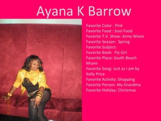 Ayana K Barrow Favorite Color : Pink Favorite Food : Soul Food Favorite T.V. Show: Army Wives Favorite Season:  Spring Favorite Subject:  Favorite Book:  Fly Girl  Favorite Place: South Beach Miami Favorite Song: Just as I am by Kelly Price Favorite Activity: Shopping Favorite Person: My Grandma Favorite Holiday: Christmas 