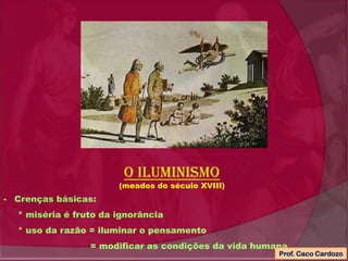 O iluminismo
(meados do século XVIII)
- Crenças básicas:
* miséria é fruto da ignorância
* uso da razão = iluminar o pensamento
= modificar as condições da vida humana
Prof. Caco Cardozo
