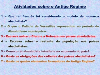 Atividades sobre o Antigo Regime

1 – Que rei francês foi considerado o modelo de monarca
    absolutista?
2 – O que o Palácio de Versailles representou no período do
    Absolutismo monárquico.
3 – Escreva sobre o Clero e a Nobreza nos países absolutistas.
4 – Escreva sobre o restante da população nos países
    absolutistas.
5 – Como o rei absolutista interferia na economia do país?
6 – Quais as obrigações das colônias dos países absolutistas?
7 – Quais os quatro elementos formadores do Antigo Regime?
 